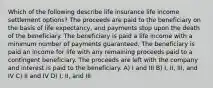 Which of the following describe life insurance life income settlement options? The proceeds are paid to the beneficiary on the basis of life expectancy, and payments stop upon the death of the beneficiary. The beneficiary is paid a life income with a minimum number of payments guaranteed. The beneficiary is paid an income for life with any remaining proceeds paid to a contingent beneficiary. The proceeds are left with the company and interest is paid to the beneficiary. A) I and III B) I, II, III, and IV C) II and IV D) I, II, and III