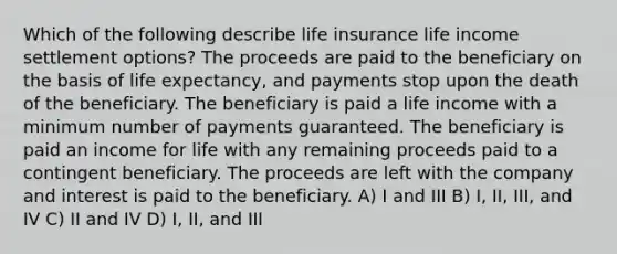 Which of the following describe life insurance life income settlement options? The proceeds are paid to the beneficiary on the basis of life expectancy, and payments stop upon the death of the beneficiary. The beneficiary is paid a life income with a minimum number of payments guaranteed. The beneficiary is paid an income for life with any remaining proceeds paid to a contingent beneficiary. The proceeds are left with the company and interest is paid to the beneficiary. A) I and III B) I, II, III, and IV C) II and IV D) I, II, and III