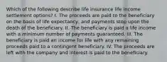 Which of the following describe life insurance life income settlement options? I. The proceeds are paid to the beneficiary on the basis of life expectancy, and payments stop upon the death of the beneficiary. II. The beneficiary is paid a life income with a minimum number of payments guaranteed. III. The beneficiary is paid an income for life with any remaining proceeds paid to a contingent beneficiary. IV. The proceeds are left with the company and interest is paid to the beneficiary.