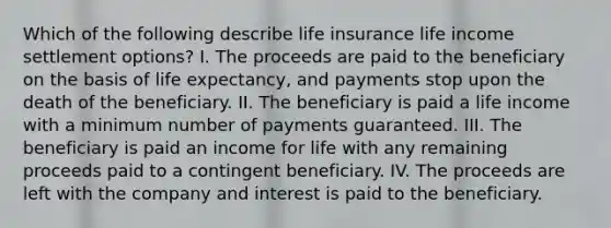 Which of the following describe life insurance life income settlement options? I. The proceeds are paid to the beneficiary on the basis of life expectancy, and payments stop upon the death of the beneficiary. II. The beneficiary is paid a life income with a minimum number of payments guaranteed. III. The beneficiary is paid an income for life with any remaining proceeds paid to a contingent beneficiary. IV. The proceeds are left with the company and interest is paid to the beneficiary.