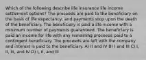 Which of the following describe life insurance life income settlement options? The proceeds are paid to the beneficiary on the basis of life expectancy, and payments stop upon the death of the beneficiary. The beneficiary is paid a life income with a minimum number of payments guaranteed. The beneficiary is paid an income for life with any remaining proceeds paid to a contingent beneficiary. The proceeds are left with the company and interest is paid to the beneficiary. A) II and IV B) I and III C) I, II, III, and IV D) I, II, and III