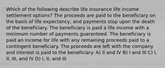 Which of the following describe life insurance life income settlement options? The proceeds are paid to the beneficiary on the basis of life expectancy, and payments stop upon the death of the beneficiary. The beneficiary is paid a life income with a minimum number of payments guaranteed. The beneficiary is paid an income for life with any remaining proceeds paid to a contingent beneficiary. The proceeds are left with the company and interest is paid to the beneficiary. A) II and IV B) I and III C) I, II, III, and IV D) I, II, and III