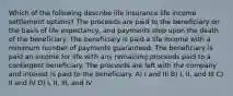 Which of the following describe life insurance life income settlement options? The proceeds are paid to the beneficiary on the basis of life expectancy, and payments stop upon the death of the beneficiary. The beneficiary is paid a life income with a minimum number of payments guaranteed. The beneficiary is paid an income for life with any remaining proceeds paid to a contingent beneficiary. The proceeds are left with the company and interest is paid to the beneficiary. A) I and III B) I, II, and III C) II and IV D) I, II, III, and IV