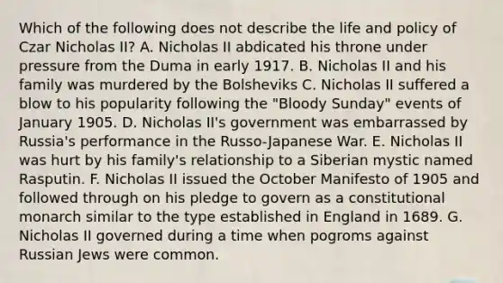 Which of the following does not describe the life and policy of Czar Nicholas II? A. Nicholas II abdicated his throne under pressure from the Duma in early 1917. B. Nicholas II and his family was murdered by the Bolsheviks C. Nicholas II suffered a blow to his popularity following the "Bloody Sunday" events of January 1905. D. Nicholas II's government was embarrassed by Russia's performance in the Russo-Japanese War. E. Nicholas II was hurt by his family's relationship to a Siberian mystic named Rasputin. F. Nicholas II issued the October Manifesto of 1905 and followed through on his pledge to govern as a constitutional monarch similar to the type established in England in 1689. G. Nicholas II governed during a time when pogroms against Russian Jews were common.