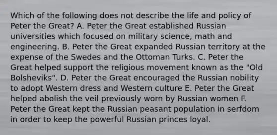 Which of the following does not describe the life and policy of Peter the Great? A. Peter the Great established Russian universities which focused on military science, math and engineering. B. Peter the Great expanded Russian territory at the expense of the Swedes and the Ottoman Turks. C. Peter the Great helped support the religious movement known as the "Old Bolsheviks". D. Peter the Great encouraged the Russian nobility to adopt Western dress and Western culture E. Peter the Great helped abolish the veil previously worn by Russian women F. Peter the Great kept the Russian peasant population in serfdom in order to keep the powerful Russian princes loyal.