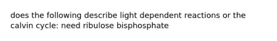 does the following describe light dependent reactions or the calvin cycle: need ribulose bisphosphate