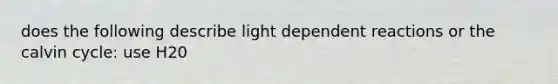 does the following describe light dependent reactions or the calvin cycle: use H20