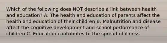 Which of the following does NOT describe a link between health and education? A. The health and education of parents affect the health and education of their children B. Malnutrition and disease affect the cognitive development and school performance of children C. Education contributes to the spread of illness