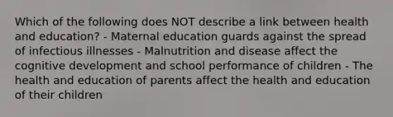 Which of the following does NOT describe a link between health and education? - Maternal education guards against the spread of infectious illnesses - Malnutrition and disease affect the cognitive development and school performance of children - The health and education of parents affect the health and education of their children