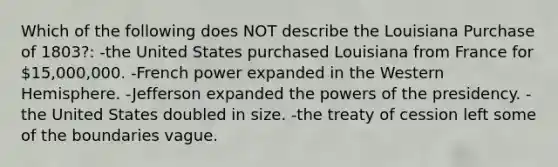 Which of the following does NOT describe the Louisiana Purchase of 1803?: -the United States purchased Louisiana from France for 15,000,000. -French power expanded in the Western Hemisphere. -Jefferson expanded the powers of the presidency. -the United States doubled in size. -the treaty of cession left some of the boundaries vague.