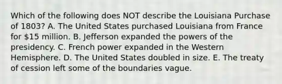 Which of the following does NOT describe the Louisiana Purchase of 1803? A. The United States purchased Louisiana from France for 15 million. B. Jefferson expanded the powers of the presidency. C. French power expanded in the Western Hemisphere. D. The United States doubled in size. E. The treaty of cession left some of the boundaries vague.