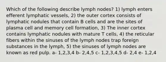 Which of the following describe lymph nodes? 1) lymph enters efferent lymphatic vessels, 2) the outer cortex consists of lymphatic nodules that contain B cells and are the sites of plasma cell and memory cell formation, 3) The inner cortex contains lymphatic nodules with mature T cells, 4) the reticular fibers within the sinuses of the lymph nodes trap foreign substances in the lymph, 5) the sinuses of lymph nodes are known as red pulp. a- 1,2,3,4 b- 2,4,5 c- 1,2,3,4,5 d- 2,4 e- 1,2,4