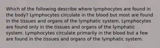 Which of the following describe where lymphocytes are found in the body? Lymphocytes circulate in the blood but most are found in the tissues and organs of the lymphatic system. Lymphocytes are found only in the tissues and organs of the lymphatic system. Lymphocytes circulate primarily in the blood but a few are found in the tissues and organs of the lymphatic system.