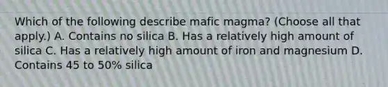 Which of the following describe mafic magma? (Choose all that apply.) A. Contains no silica B. Has a relatively high amount of silica C. Has a relatively high amount of iron and magnesium D. Contains 45 to 50% silica