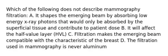 Which of the following does not describe mammography filtration: A. It shapes the emerging beam by absorbing low energy x-ray photons that would only be absorbed by the superficial tissue and contribute to patient dose B. It will affect the half-value layer (HVL) C. FIltration makes the emerging beam compatible with the characteristic of the breast D. The filtration used in mammography is never aluminum