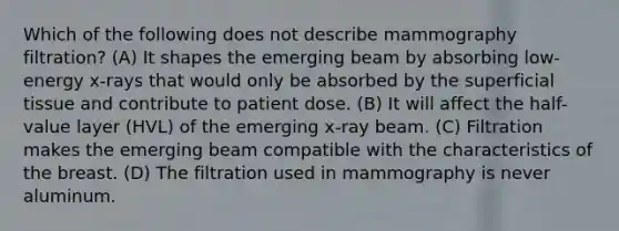 Which of the following does not describe mammography filtration? (A) It shapes the emerging beam by absorbing low-energy x-rays that would only be absorbed by the superficial tissue and contribute to patient dose. (B) It will affect the half-value layer (HVL) of the emerging x-ray beam. (C) Filtration makes the emerging beam compatible with the characteristics of the breast. (D) The filtration used in mammography is never aluminum.