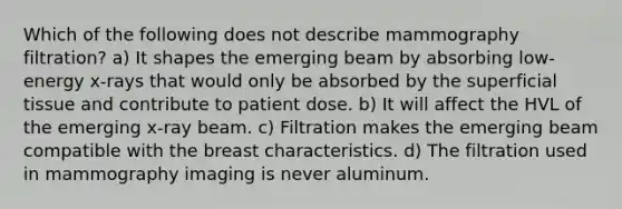 Which of the following does not describe mammography filtration? a) It shapes the emerging beam by absorbing low-energy x-rays that would only be absorbed by the superficial tissue and contribute to patient dose. b) It will affect the HVL of the emerging x-ray beam. c) Filtration makes the emerging beam compatible with the breast characteristics. d) The filtration used in mammography imaging is never aluminum.