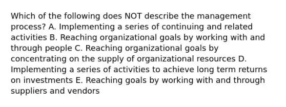 Which of the following does NOT describe the management​ process? A. Implementing a series of continuing and related activities B. Reaching organizational goals by working with and through people C. Reaching organizational goals by concentrating on the supply of organizational resources D. Implementing a series of activities to achieve long term returns on investments E. Reaching goals by working with and through suppliers and vendors