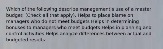 Which of the following describe management's use of a master budget: (Check all that apply). Helps to place blame on managers who do not meet budgets Helps in determining bonuses to managers who meet budgets Helps in planning and control activities Helps analyze differences between actual and budgeted results