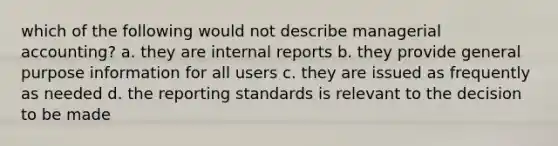 which of the following would not describe managerial accounting? a. they are internal reports b. they provide general purpose information for all users c. they are issued as frequently as needed d. the reporting standards is relevant to the decision to be made