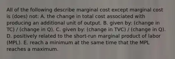 All of the following describe marginal cost except marginal cost is (does) not: A. the change in total cost associated with producing an additional unit of output. B. given by: (change in TC) / (change in Q). C. given by: (change in TVC) / (change in Q). D. positively related to the short-run marginal product of labor (MPL). E. reach a minimum at the same time that the MPL reaches a maximum.