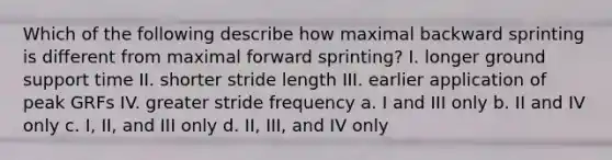 Which of the following describe how maximal backward sprinting is different from maximal forward sprinting? I. longer ground support time II. shorter stride length III. earlier application of peak GRFs IV. greater stride frequency a. I and III only b. II and IV only c. I, II, and III only d. II, III, and IV only