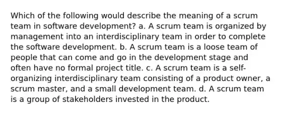 Which of the following would describe the meaning of a scrum team in software development? a. A scrum team is organized by management into an interdisciplinary team in order to complete the software development. b. A scrum team is a loose team of people that can come and go in the development stage and often have no formal project title. c. A scrum team is a self-organizing interdisciplinary team consisting of a product owner, a scrum master, and a small development team. d. A scrum team is a group of stakeholders invested in the product.