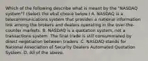 Which of the following describe what is meant by the​ "NASDAQ system"? ​(Select the ebst choice​ below.) A. NASDAQ is a telecommunications system that provides a national information link among the brokers and dealers operating in the​ over-the-counter markets. B. NASDAQ is a quotation​ system, not a transactions system. The final trade is still consummated by direct negotiation between traders. C. NASDAQ stands for National Association of Security Dealers Automated Quotation System. D. All of the above.