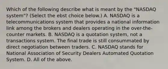 Which of the following describe what is meant by the​ "NASDAQ system"? ​(Select the ebst choice​ below.) A. NASDAQ is a telecommunications system that provides a national information link among the brokers and dealers operating in the​ over-the-counter markets. B. NASDAQ is a quotation​ system, not a transactions system. The final trade is still consummated by direct negotiation between traders. C. NASDAQ stands for National Association of Security Dealers Automated Quotation System. D. All of the above.