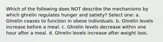 Which of the following does NOT describe the mechanisms by which ghrelin regulates hunger and satiety? Select one: a. Ghrelin ceases to function in obese individuals. b. Ghrelin levels increase before a meal. c. Ghrelin levels decrease within one hour after a meal. d. Ghrelin levels increase after weight loss.