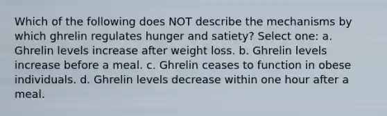 Which of the following does NOT describe the mechanisms by which ghrelin regulates hunger and satiety? Select one: a. Ghrelin levels increase after weight loss. b. Ghrelin levels increase before a meal. c. Ghrelin ceases to function in obese individuals. d. Ghrelin levels decrease within one hour after a meal.