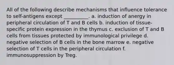 All of the following describe mechanisms that influence tolerance to self-antigens except __________. a. induction of anergy in peripheral circulation of T and B cells b. induction of tissue-specific protein expression in the thymus c. exclusion of T and B cells from tissues protected by immunological privilege d. negative selection of B cells in the bone marrow e. negative selection of T cells in the peripheral circulation f. immunosuppression by Treg.