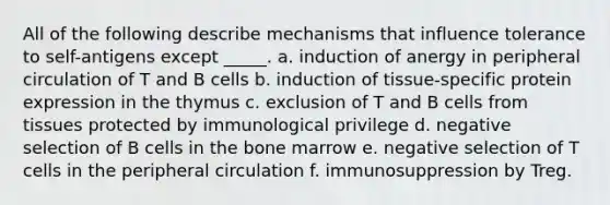 All of the following describe mechanisms that influence tolerance to self-antigens except _____. a. induction of anergy in peripheral circulation of T and B cells b. induction of tissue-specific protein expression in the thymus c. exclusion of T and B cells from tissues protected by immunological privilege d. negative selection of B cells in the bone marrow e. negative selection of T cells in the peripheral circulation f. immunosuppression by Treg.