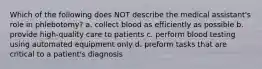 Which of the following does NOT describe the medical assistant's role in phlebotomy? a. collect blood as efficiently as possible b. provide high-quality care to patients c. perform blood testing using automated equipment only d. preform tasks that are critical to a patient's diagnosis