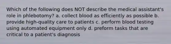 Which of the following does NOT describe the medical assistant's role in phlebotomy? a. collect blood as efficiently as possible b. provide high-quality care to patients c. perform blood testing using automated equipment only d. preform tasks that are critical to a patient's diagnosis