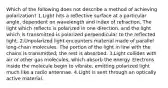 Which of the following does not describe a method of achieving polarization? 1.Light hits a reflective surface at a particular angle, dependent on wavelength and index of refraction. The light which reflects is polarized in one direction, and the light which is transmitted is polarized perpendicular to the reflected light. 2.Unpolarized light encounters material made of parallel long-chain molecules. The portion of the light in line with the chains is transmitted; the rest is absorbed. 3.Light collides with air or other gas molecules, which absorb the energy. Electrons inside the molecule begin to vibrate, emitting polarized light much like a radio antennae. 4.Light is sent through an optically active material.