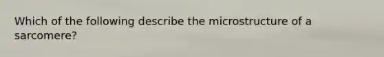 Which of the following describe the microstructure of a sarcomere?