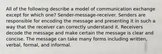 All of the following describe a model of communication exchange except for which one? Sender-message-receiver. Senders are responsible for encoding the message and presenting it in such a way that the receiver can correctly understand it. Receivers decode the message and make certain the message is clear and concise. The message can take many forms including written, verbal, formal, and informal.