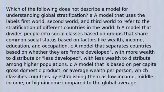 Which of the following does not describe a model for understanding global stratification? a A model that uses the labels first world, second world, and third world to refer to the stratification of different countries in the world. b A model that divides people into social classes based on groups that share common social status based on factors like wealth, income, education, and occupation. c A model that separates countries based on whether they are "more developed", with more wealth to distribute or "less developed", with less wealth to distribute among higher populations. d A model that is based on per capita gross domestic product, or average wealth per person, which classifies countries by establishing them as low-income, middle-income, or high-income compared to the global average.