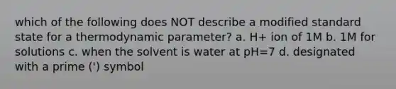 which of the following does NOT describe a modified standard state for a thermodynamic parameter? a. H+ ion of 1M b. 1M for solutions c. when the solvent is water at pH=7 d. designated with a prime (') symbol