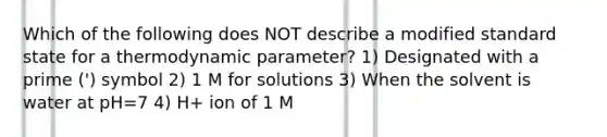 Which of the following does NOT describe a modified standard state for a thermodynamic parameter? 1) Designated with a prime (') symbol 2) 1 M for solutions 3) When the solvent is water at pH=7 4) H+ ion of 1 M