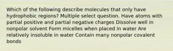 Which of the following describe molecules that only have hydrophobic regions? Multiple select question. Have atoms with partial positive and partial negative charges Dissolve well in nonpolar solvent Form micelles when placed in water Are relatively insoluble in water Contain many nonpolar covalent bonds