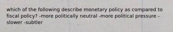 which of the following describe monetary policy as compared to fiscal policy? -more politically neutral -more political pressure -slower -subtler