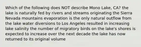 Which of the following does NOT describe Mono Lake, CA? the lake is naturally fed by rivers and streams originating the Sierra Nevada mountains evaporation is the only natural outflow from the lake water diversions to Los Angeles resulted in increasing lake salinity the number of migratory birds on the lake's shores is expected to increase over the next decade the lake has now returned to its original volume