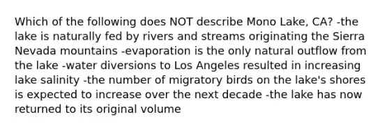 Which of the following does NOT describe Mono Lake, CA? -the lake is naturally fed by rivers and streams originating the Sierra Nevada mountains -evaporation is the only natural outflow from the lake -water diversions to Los Angeles resulted in increasing lake salinity -the number of migratory birds on the lake's shores is expected to increase over the next decade -the lake has now returned to its original volume