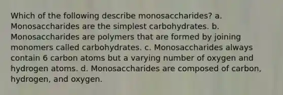 Which of the following describe monosaccharides? a. Monosaccharides are the simplest carbohydrates. b. Monosaccharides are polymers that are formed by joining monomers called carbohydrates. c. Monosaccharides always contain 6 carbon atoms but a varying number of oxygen and hydrogen atoms. d. Monosaccharides are composed of carbon, hydrogen, and oxygen.