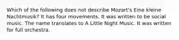 Which of the following does not describe Mozart's Eine kleine Nachtmusik? It has four movements. It was written to be social music. The name translates to A Little Night Music. It was written for full orchestra.