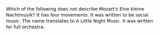 Which of the following does not describe Mozart's Eine kleine Nachtmusik? It has four movements. It was written to be social music. The name translates to A Little Night Music. It was written for full orchestra.