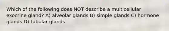 Which of the following does NOT describe a multicellular exocrine gland? A) alveolar glands B) simple glands C) hormone glands D) tubular glands