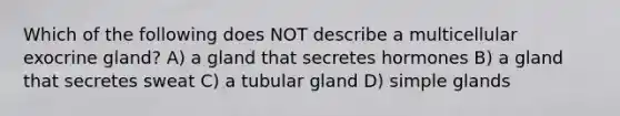 Which of the following does NOT describe a multicellular exocrine gland? A) a gland that secretes hormones B) a gland that secretes sweat C) a tubular gland D) simple glands